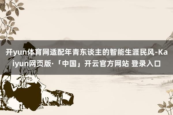 开yun体育网适配年青东谈主的智能生涯民风-Kaiyun网页版·「中国」开云官方网站 登录入口