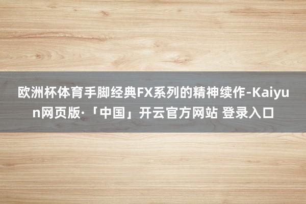 欧洲杯体育手脚经典FX系列的精神续作-Kaiyun网页版·「中国」开云官方网站 登录入口