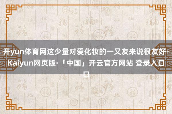 开yun体育网这少量对爱化妆的一又友来说很友好-Kaiyun网页版·「中国」开云官方网站 登录入口