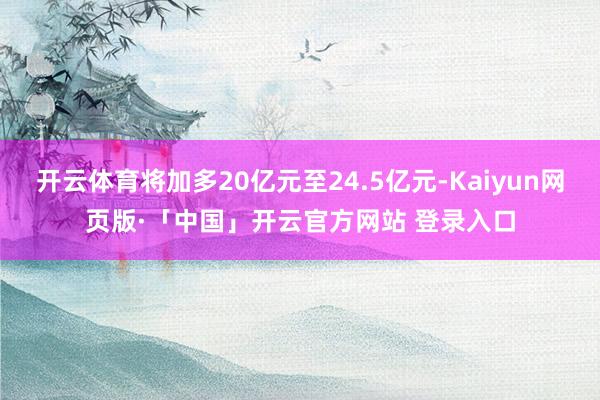 开云体育将加多20亿元至24.5亿元-Kaiyun网页版·「中国」开云官方网站 登录入口