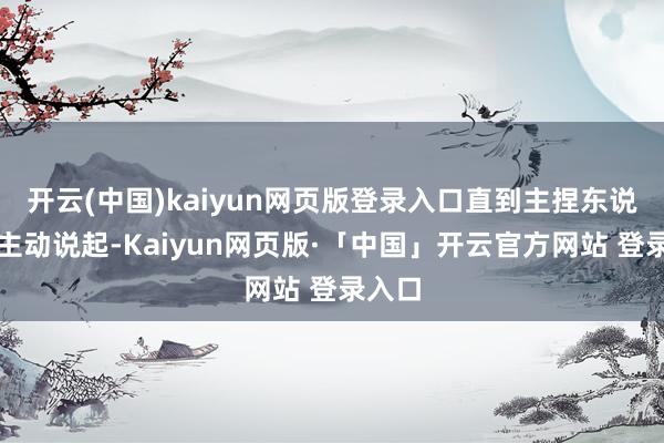 开云(中国)kaiyun网页版登录入口直到主捏东说念主主动说起-Kaiyun网页版·「中国」开云官方网站 登录入口