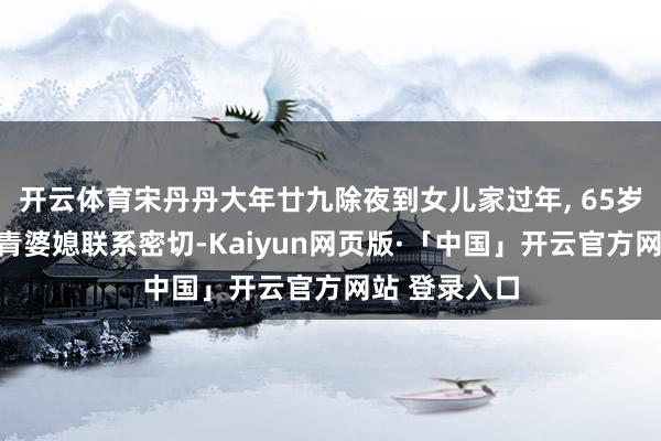 开云体育宋丹丹大年廿九除夜到女儿家过年, 65岁满头黑发年青婆媳联系密切-Kaiyun网页版·「中国」开云官方网站 登录入口