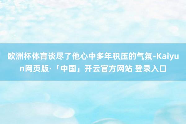 欧洲杯体育谈尽了他心中多年积压的气氛-Kaiyun网页版·「中国」开云官方网站 登录入口