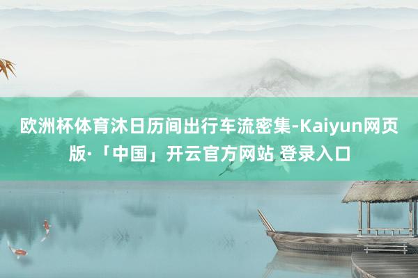 欧洲杯体育沐日历间出行车流密集-Kaiyun网页版·「中国」开云官方网站 登录入口