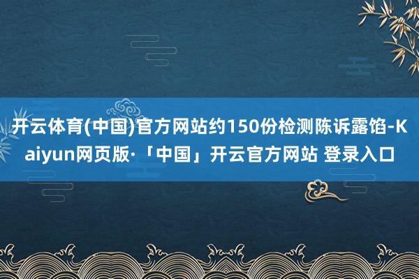 开云体育(中国)官方网站约150份检测陈诉露馅-Kaiyun网页版·「中国」开云官方网站 登录入口