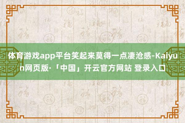 体育游戏app平台笑起来莫得一点凄沧感-Kaiyun网页版·「中国」开云官方网站 登录入口