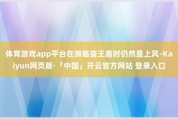 体育游戏app平台在濒临蛮王盾时仍然是上风-Kaiyun网页版·「中国」开云官方网站 登录入口