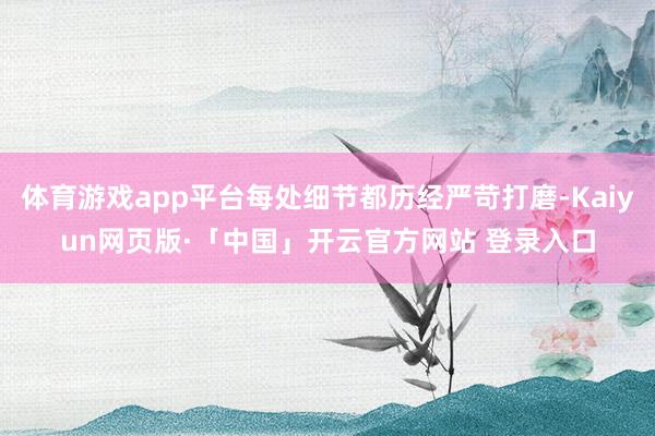 体育游戏app平台每处细节都历经严苛打磨-Kaiyun网页版·「中国」开云官方网站 登录入口