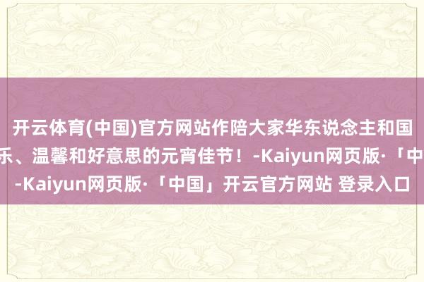 开云体育(中国)官方网站作陪大家华东说念主和国外一又友共度团圆喜乐、温馨和好意思的元宵佳节！-Kaiyun网页版·「中国」开云官方网站 登录入口