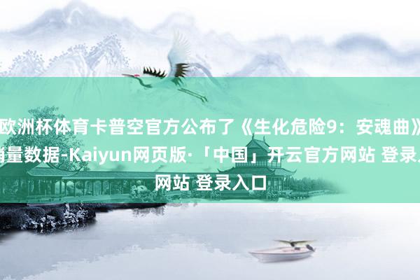 欧洲杯体育卡普空官方公布了《生化危险9：安魂曲》的销量数据-Kaiyun网页版·「中国」开云官方网站 登录入口