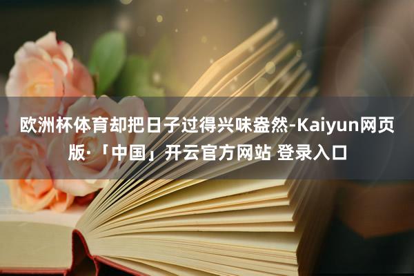 欧洲杯体育却把日子过得兴味盎然-Kaiyun网页版·「中国」开云官方网站 登录入口