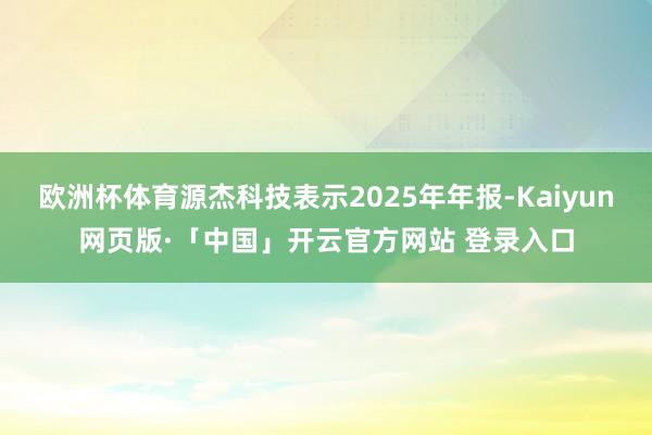 欧洲杯体育源杰科技表示2025年年报-Kaiyun网页版·「中国」开云官方网站 登录入口