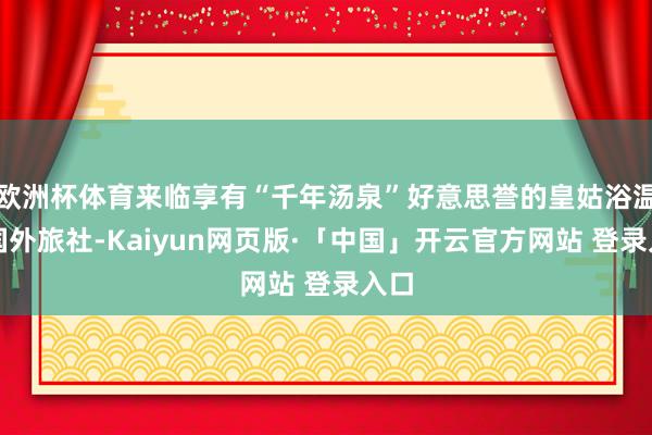 欧洲杯体育来临享有“千年汤泉”好意思誉的皇姑浴温泉国外旅社-Kaiyun网页版·「中国」开云官方网站 登录入口