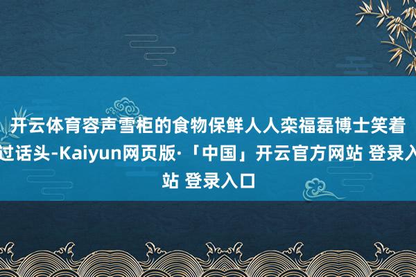 开云体育　　容声雪柜的食物保鲜人人栾福磊博士笑着接过话头-Kaiyun网页版·「中国」开云官方网站 登录入口