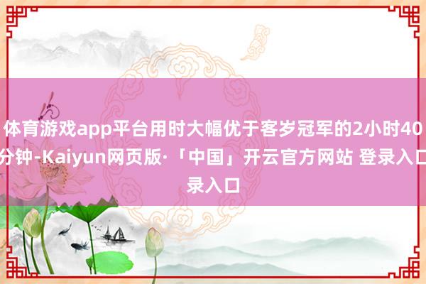 体育游戏app平台用时大幅优于客岁冠军的2小时40分钟-Kaiyun网页版·「中国」开云官方网站 登录入口