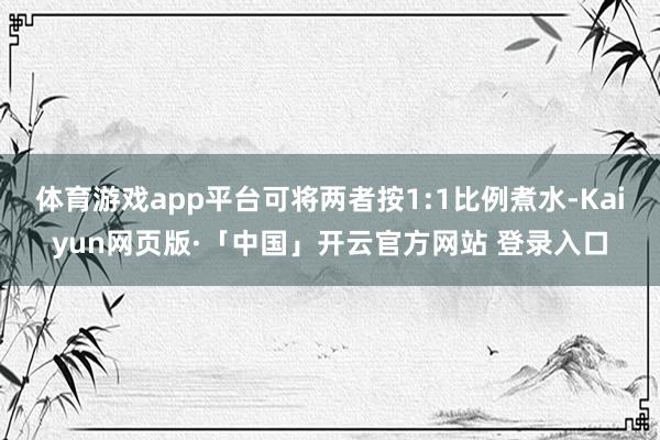 体育游戏app平台可将两者按1:1比例煮水-Kaiyun网页版·「中国」开云官方网站 登录入口