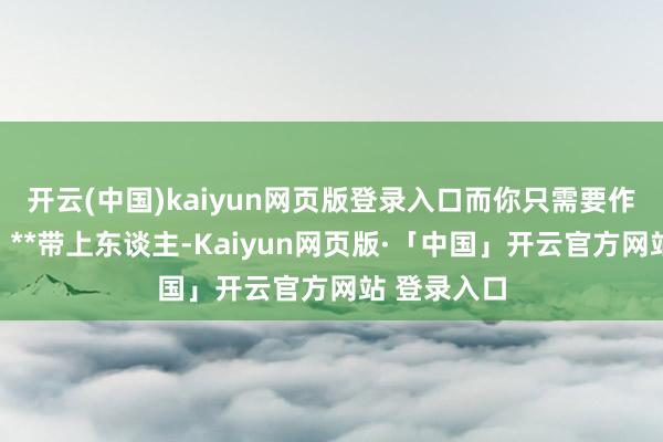 开云(中国)kaiyun网页版登录入口而你只需要作念一件事：**带上东谈主-Kaiyun网页版·「中国」开云官方网站 登录入口