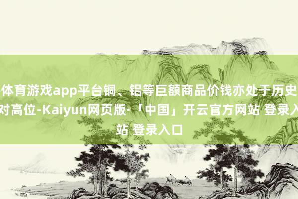 体育游戏app平台铜、铝等巨额商品价钱亦处于历史相对高位-Kaiyun网页版·「中国」开云官方网站 登录入口