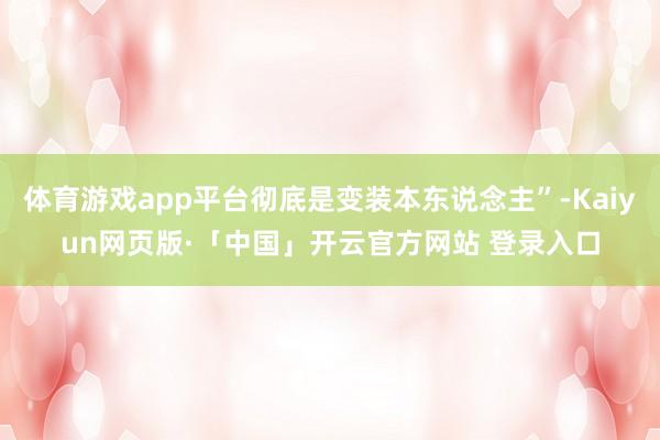 体育游戏app平台彻底是变装本东说念主”-Kaiyun网页版·「中国」开云官方网站 登录入口