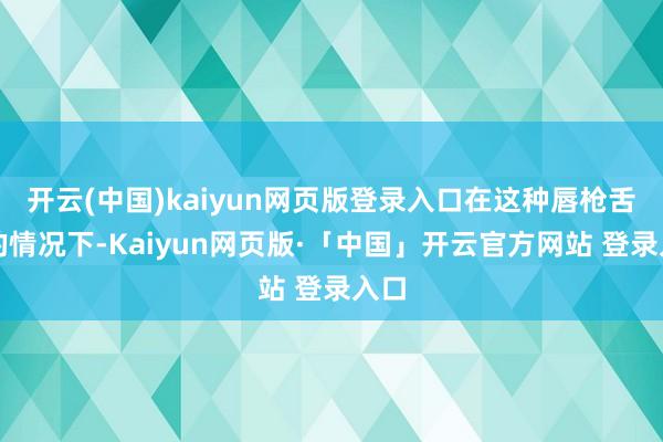 开云(中国)kaiyun网页版登录入口在这种唇枪舌将的情况下-Kaiyun网页版·「中国」开云官方网站 登录入口