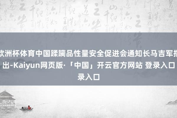 欧洲杯体育中国蹂躏品性量安全促进会通知长马吉军指出-Kaiyun网页版·「中国」开云官方网站 登录入口