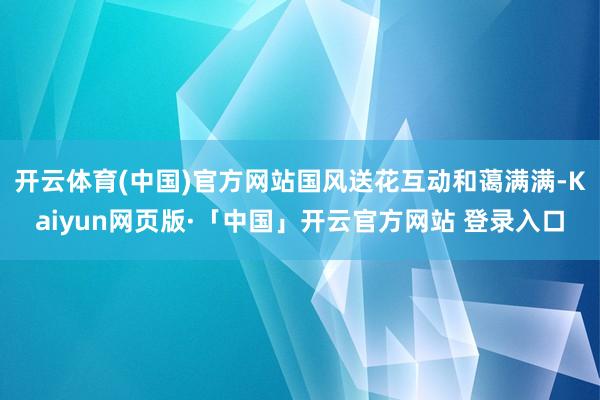 开云体育(中国)官方网站国风送花互动和蔼满满-Kaiyun网页版·「中国」开云官方网站 登录入口