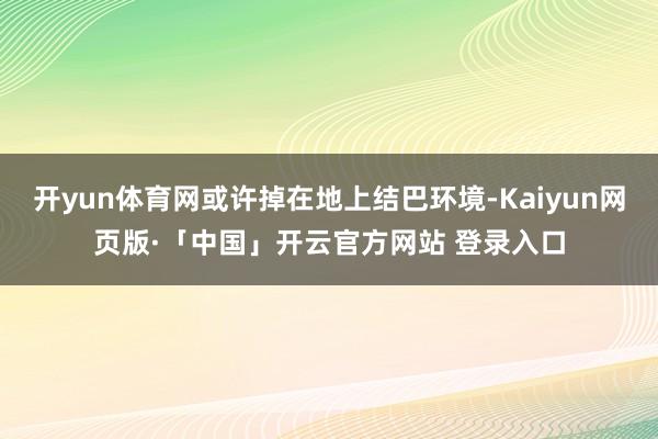 开yun体育网或许掉在地上结巴环境-Kaiyun网页版·「中国」开云官方网站 登录入口