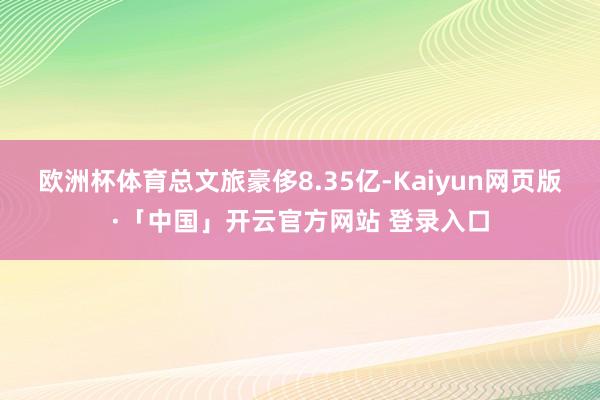 欧洲杯体育总文旅豪侈8.35亿-Kaiyun网页版·「中国」开云官方网站 登录入口