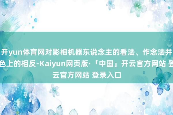 开yun体育网对影相机器东说念主的看法、作念法并莫得本色上的相反-Kaiyun网页版·「中国」开云官方网站 登录入口