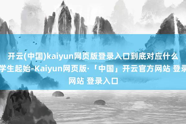开云(中国)kaiyun网页版登录入口到底对应什么样的学生起始-Kaiyun网页版·「中国」开云官方网站 登录入口