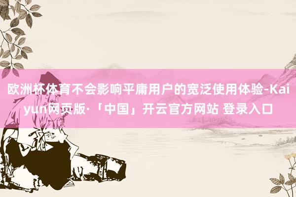 欧洲杯体育不会影响平庸用户的宽泛使用体验-Kaiyun网页版·「中国」开云官方网站 登录入口