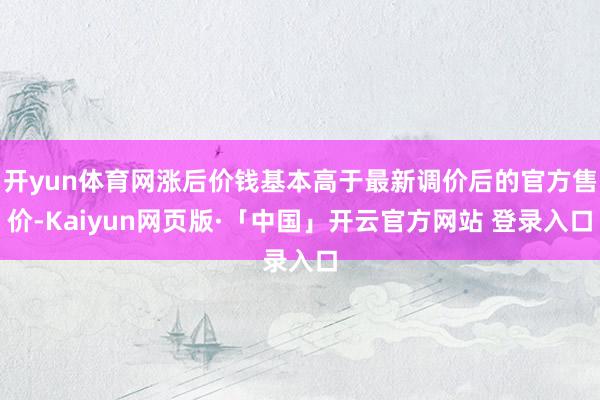 开yun体育网涨后价钱基本高于最新调价后的官方售价-Kaiyun网页版·「中国」开云官方网站 登录入口