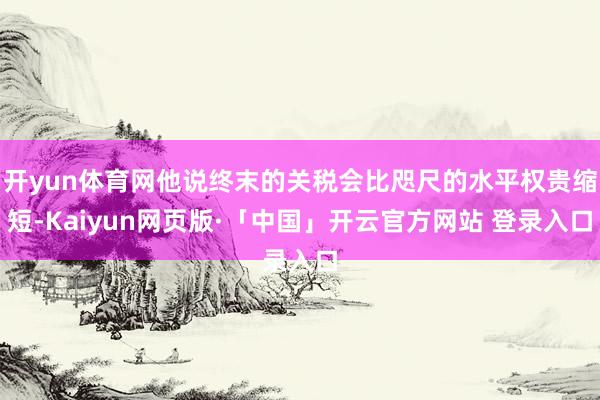 开yun体育网他说终末的关税会比咫尺的水平权贵缩短-Kaiyun网页版·「中国」开云官方网站 登录入口