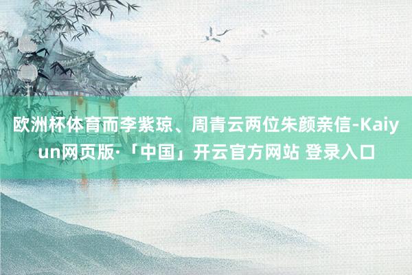 欧洲杯体育而李紫琼、周青云两位朱颜亲信-Kaiyun网页版·「中国」开云官方网站 登录入口