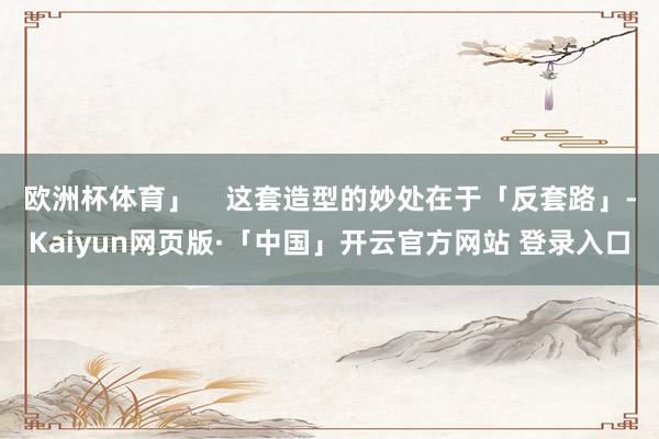 欧洲杯体育」    这套造型的妙处在于「反套路」-Kaiyun网页版·「中国」开云官方网站 登录入口