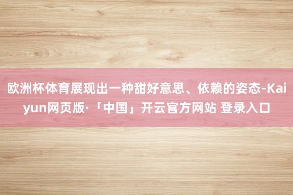 欧洲杯体育展现出一种甜好意思、依赖的姿态-Kaiyun网页版·「中国」开云官方网站 登录入口