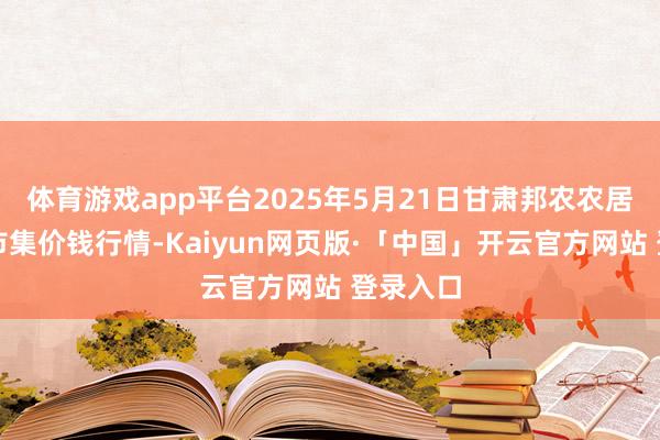 体育游戏app平台2025年5月21日甘肃邦农农居品批发市集价钱行情-Kaiyun网页版·「中国」开云官方网站 登录入口
