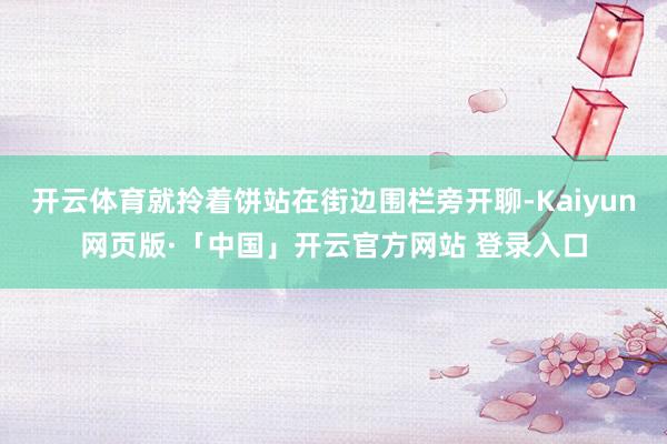开云体育就拎着饼站在街边围栏旁开聊-Kaiyun网页版·「中国」开云官方网站 登录入口