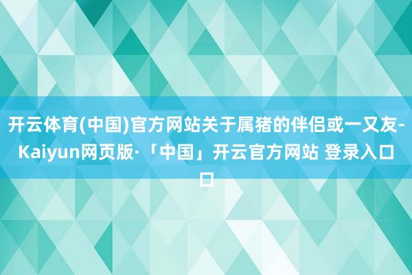 开云体育(中国)官方网站关于属猪的伴侣或一又友-Kaiyun网页版·「中国」开云官方网站 登录入口