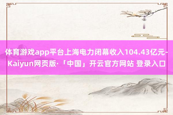 体育游戏app平台上海电力闭幕收入104.43亿元-Kaiyun网页版·「中国」开云官方网站 登录入口