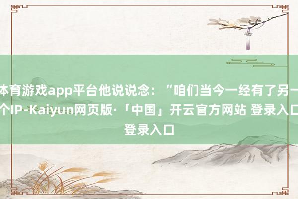 体育游戏app平台他说说念：“咱们当今一经有了另一个IP-Kaiyun网页版·「中国」开云官方网站 登录入口