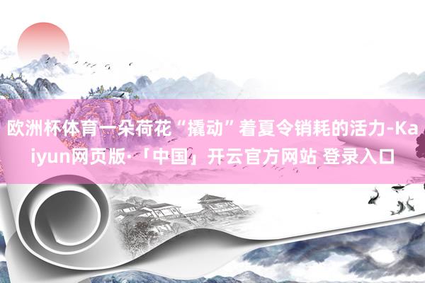 欧洲杯体育一朵荷花“撬动”着夏令销耗的活力-Kaiyun网页版·「中国」开云官方网站 登录入口