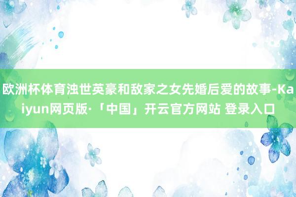 欧洲杯体育浊世英豪和敌家之女先婚后爱的故事-Kaiyun网页版·「中国」开云官方网站 登录入口
