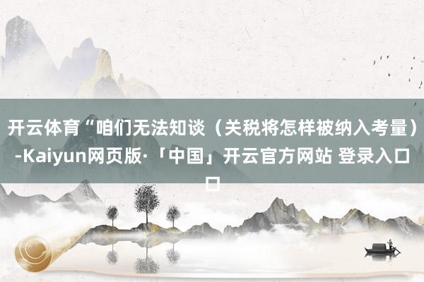 开云体育　　“咱们无法知谈（关税将怎样被纳入考量）-Kaiyun网页版·「中国」开云官方网站 登录入口