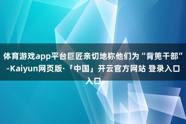 体育游戏app平台巨匠亲切地称他们为“背篼干部”-Kaiyun网页版·「中国」开云官方网站 登录入口