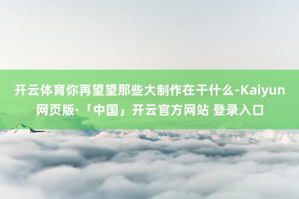 开云体育你再望望那些大制作在干什么-Kaiyun网页版·「中国」开云官方网站 登录入口