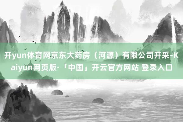 开yun体育网京东大药房（河源）有限公司开采-Kaiyun网页版·「中国」开云官方网站 登录入口