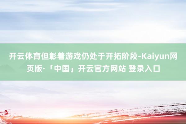 开云体育但彰着游戏仍处于开拓阶段-Kaiyun网页版·「中国」开云官方网站 登录入口