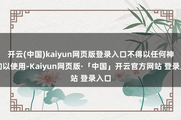 开云(中国)kaiyun网页版登录入口不得以任何神志加以使用-Kaiyun网页版·「中国」开云官方网站 登录入口