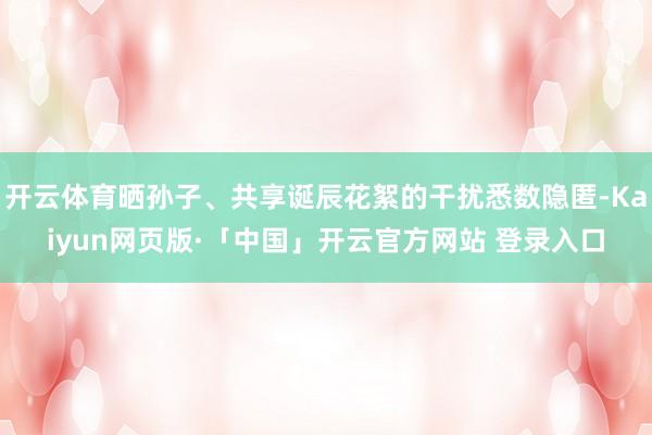 开云体育晒孙子、共享诞辰花絮的干扰悉数隐匿-Kaiyun网页版·「中国」开云官方网站 登录入口